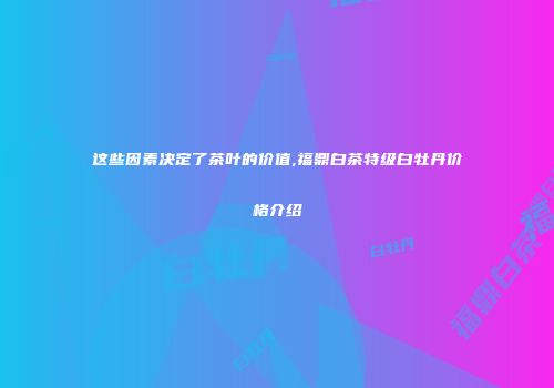这些因素决定了茶叶的价值,福鼎白茶特级白牡丹价格介绍