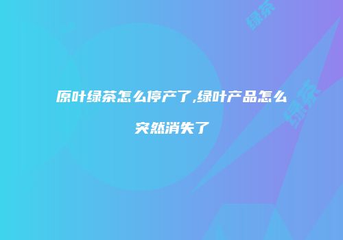 原叶绿茶怎么停产了,绿叶产品怎么突然消失了