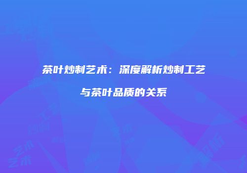 茶叶炒制艺术：深度解析炒制工艺与茶叶品质的关系