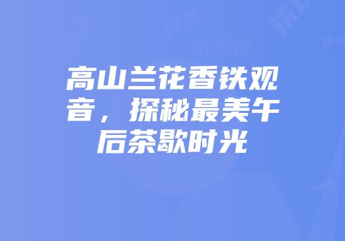 高山兰花香铁观音，探秘最美午后茶歇时光