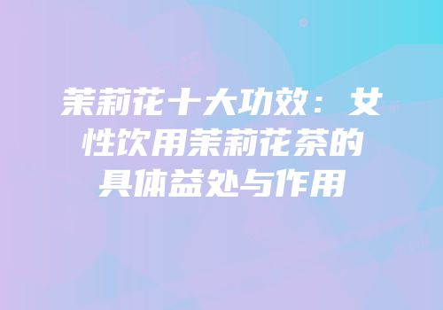 茉莉花十大功效：女性饮用茉莉花茶的具体益处与作用