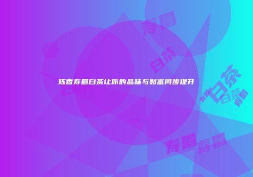 陈香寿眉白茶让你的品味与财富同步提升