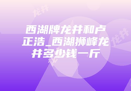 西湖牌龙井和卢正浩_西湖狮峰龙井多少钱一斤