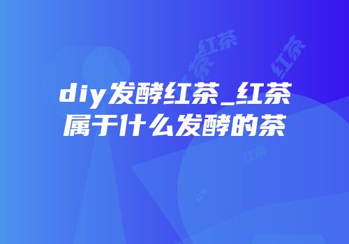 diy发酵红茶_红茶属于什么发酵的茶