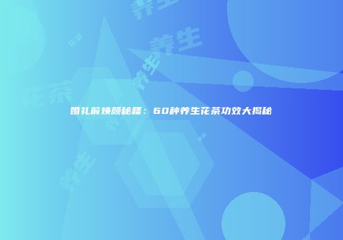 婚礼前焕颜秘籍：60种养生花茶功效大揭秘
