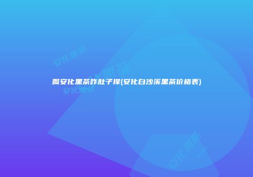 喝安化黑茶咋肚子撑(安化白沙溪黑茶价格表)
