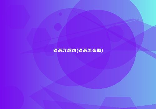 老茶叶熬水(老茶怎么熬)