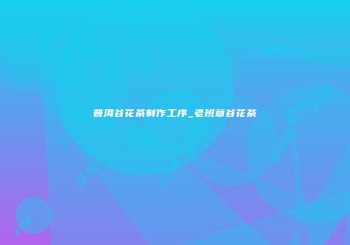 普洱谷花茶制作工序_老班章谷花茶