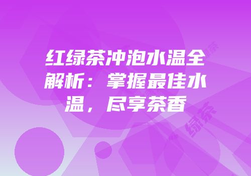 红绿茶冲泡水温全解析：掌握最佳水温，尽享茶香