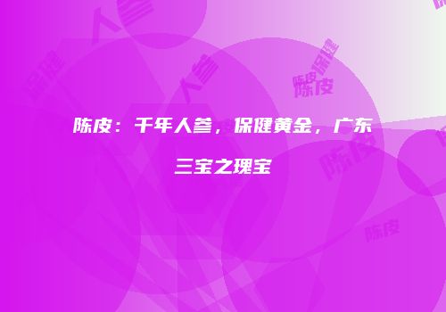 陈皮：千年人参，保健黄金，广东三宝之瑰宝