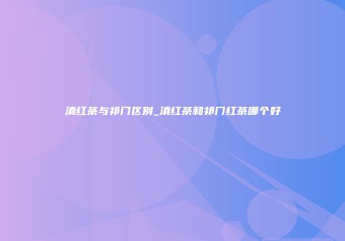 滇红茶与祁门区别_滇红茶和祁门红茶哪个好