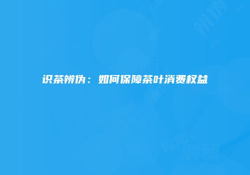 识茶辨伪：如何保障茶叶消费权益