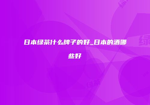日本绿茶什么牌子的好_日本的酒哪些好