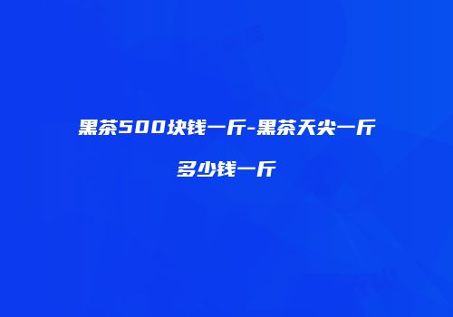 黑茶500块钱一斤-黑茶天尖一斤多少钱一斤