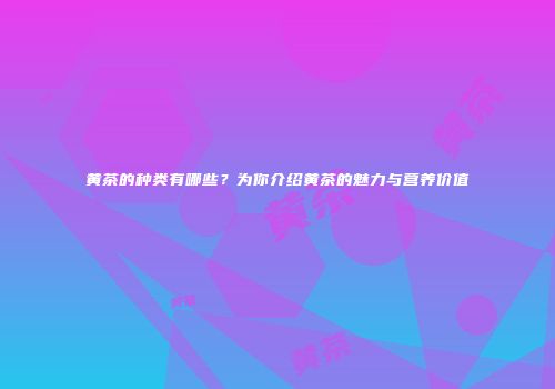 黄茶的种类有哪些？为你介绍黄茶的魅力与营养价值