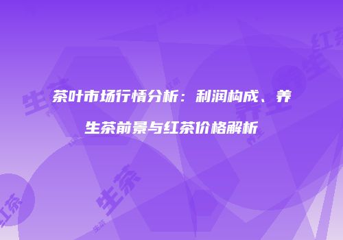 茶叶市场行情分析：利润构成、养生茶前景与红茶价格解析