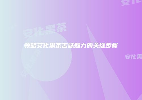 领略安化黑茶苦味魅力的关键步骤