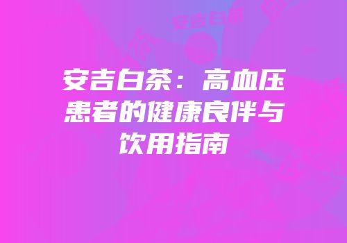 安吉白茶：高血压患者的健康良伴与饮用指南