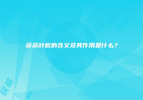 茯茶叶底的含义及其作用是什么？