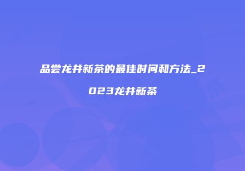 品尝龙井新茶的最佳时间和方法_2023龙井新茶