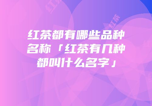 红茶都有哪些品种名称「红茶有几种都叫什么名字」