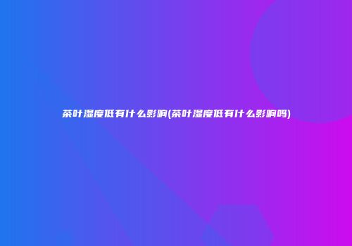 茶叶湿度低有什么影响(茶叶湿度低有什么影响吗)