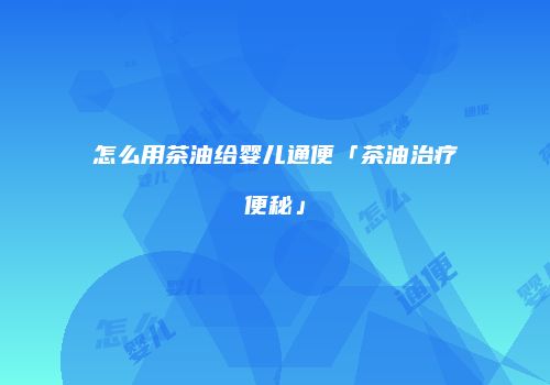 怎么用茶油给婴儿通便「茶油治疗便秘」
