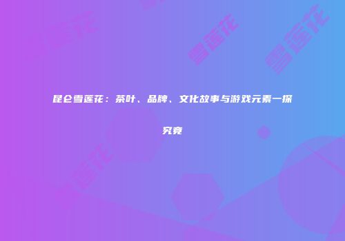 昆仑雪莲花：茶叶、品牌、文化故事与游戏元素一探究竟