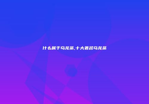 什么属于乌龙茶,十大著名乌龙茶
