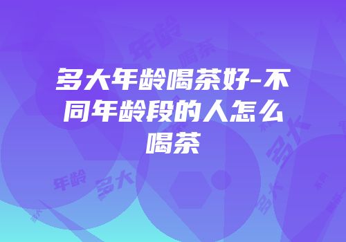 多大年龄喝茶好-不同年龄段的人怎么喝茶