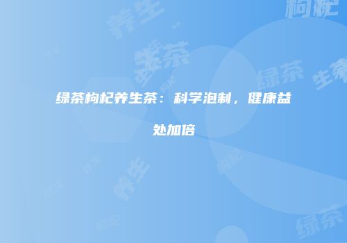绿茶枸杞养生茶：科学泡制，健康益处加倍