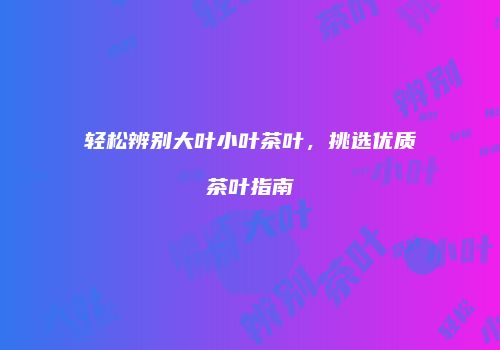 轻松辨别大叶小叶茶叶，挑选优质茶叶指南
