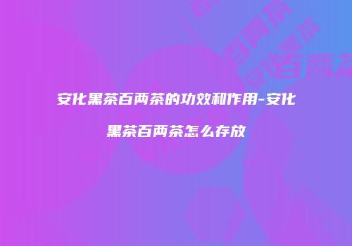 安化黑茶百两茶的功效和作用-安化黑茶百两茶怎么存放