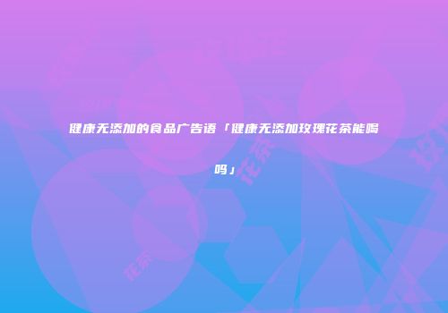 健康无添加的食品广告语「健康无添加玫瑰花茶能喝吗」