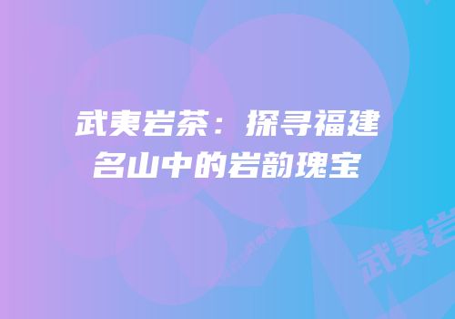 武夷岩茶：探寻福建名山中的岩韵瑰宝