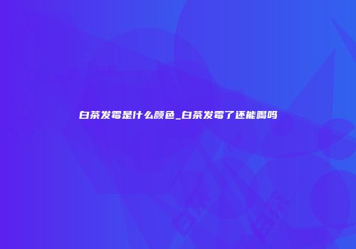 白茶发霉是什么颜色_白茶发霉了还能喝吗