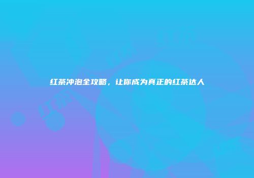 红茶冲泡全攻略，让你成为真正的红茶达人