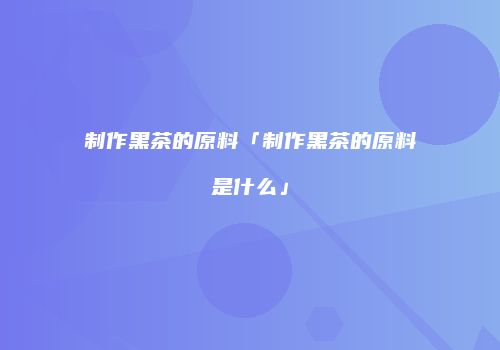 制作黑茶的原料「制作黑茶的原料是什么」