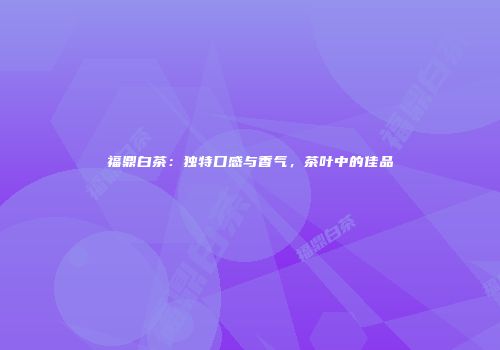 福鼎白茶：独特口感与香气，茶叶中的佳品