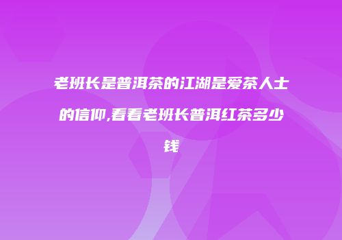 老班长是普洱茶的江湖是爱茶人士的信仰,看看老班长普洱红茶多少钱