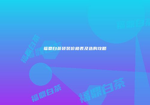 福鼎白茶袋装价格表及选购攻略