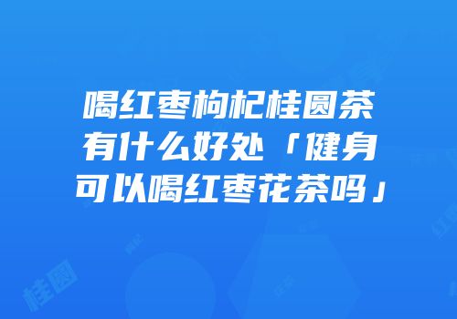 喝红枣枸杞桂圆茶有什么好处「健身可以喝红枣花茶吗」