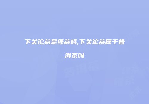 下关沱茶是绿茶吗,下关沱茶属于普洱茶吗