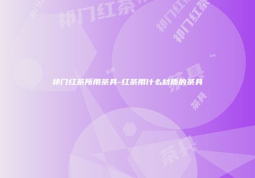 祁门红茶所用茶具-红茶用什么材质的茶具