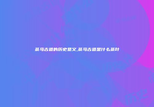 茶马古道的历史意义,茶马古道是什么茶叶