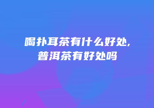 喝扑耳茶有什么好处,普洱茶有好处吗
