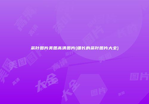 茶叶图片美图高清图片(细长的茶叶图片大全)