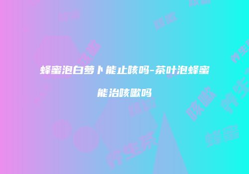 蜂蜜泡白萝卜能止咳吗-茶叶泡蜂蜜能治咳嗽吗