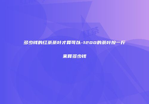 多少钱的红茶茶叶才算可以-1200的茶叶按一斤来算多少钱