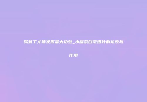 喝对了才能发挥最大功效_小罐茶白毫银针的功效与作用